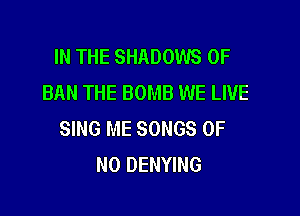 IN THE SHADOWS OF
BAN THE BOMB WE LIVE

SING ME SONGS OF
NO DENYING