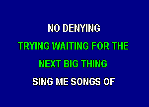 NO DENYING
TRYING WAITING FOR THE

NEXT BIG THING
SING ME SONGS OF