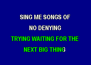 SING ME SONGS OF
NO DENYING

TRYING WAITING FOR THE
NEXT BIG THING