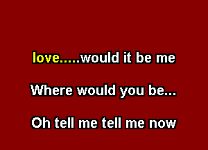 love ..... would it be me

Where would you be...

Oh tell me tell me now