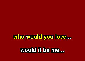 who would you love...

would it be me...