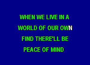 WHEN WE LIVE IN A
WORLD OF OUR OWN

FIND THERE'LL BE
PEACE OF MIND