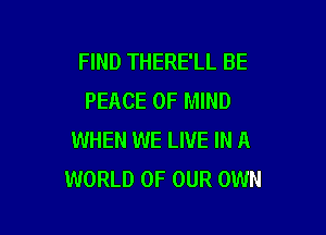 FIND THERE'LL BE
PEACE OF MIND

WHEN WE LIVE IN A
WORLD OF OUR OWN