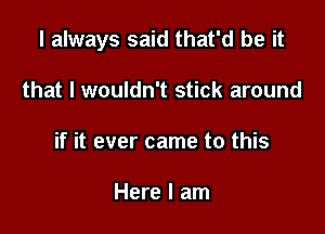 I always said that'd be it

that I wouldn't stick around
if it ever came to this

Here I am