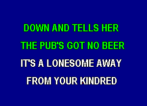DOWN AND TELLS HER
THE PUB'S GOT N0 BEER
IT'S A LONESOME AWAY

FROM YOUR KINDRED