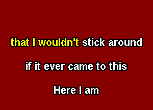 that I wouldn't stick around

if it ever came to this

Here I am