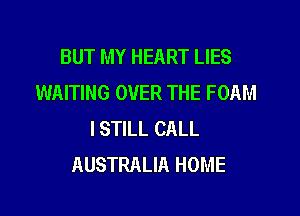 BUT MY HEART LIES
WAITING OVER THE FOAM
ISTILL CALL
AUSTRALIA HOME