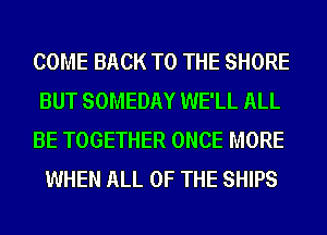 COME BACK TO THE SHORE
BUT SOMEDAY WE'LL ALL

BE TOGETHER ONCE MORE
WHEN ALL OF THE SHIPS