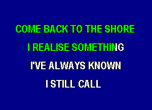 COME BACK TO THE SHORE
I REALISE SOMETHING
I'VE ALWAYS KNOWN
I STILL CALL