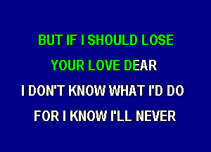 BUT IF I SHOULD LOSE
YOUR LOVE DEAR
I DON'T KNOW WHAT I'D DO
FOR I KNOW I'LL NEVER