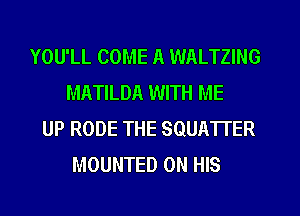 YOU'LL COME A WALTZING
MATILDA WITH ME

UP RODE THE SQUATTER
MOUNTED ON HIS