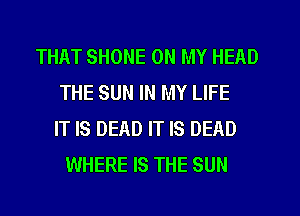 THAT SHONE ON MY HEAD
THE SUN IN MY LIFE
IT IS DEAD IT IS DEAD
WHERE IS THE SUN