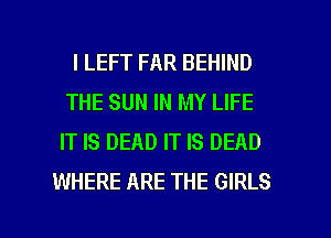 l LEFT FAR BEHIND
THE SUN IN MY LIFE
IT IS DEAD IT IS DEAD
WHERE ARE THE GIRLS

g