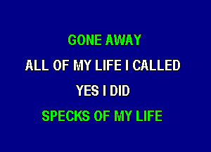GONE AWAY
ALL OF MY LIFE I CALLED

YES I DID
SPECKS OF MY LIFE