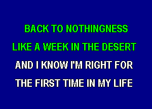 BACK TO NOTHINGNESS
LIKE A WEEK IN THE DESERT
AND I KNOW I'M RIGHT FOR
THE FIRST TIME IN MY LIFE