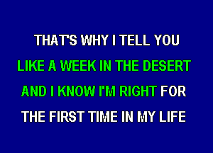 THAT'S WHY I TELL YOU
LIKE A WEEK IN THE DESERT
AND I KNOW I'M RIGHT FOR
THE FIRST TIME IN MY LIFE