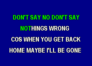 DON'T SAY NO DON'T SAY
NOTHINGS WRONG
COS WHEN YOU GET BACK
HOME MAYBE I'LL BE GONE