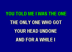 YOU TOLD ME I WAS THE ONE
THE ONLY ONE WHO GOT
YOUR HEAD UNDONE
AND FOR A WHILE I