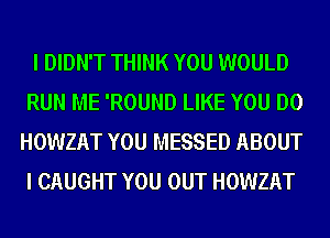 I DIDN'T THINK YOU WOULD
RUN ME 'ROUND LIKE YOU DO
HOWZAT YOU MESSED ABOUT
I CAUGHT YOU OUT HOWZAT