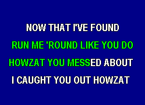 NOW THAT I'VE FOUND
RUN ME 'ROUND LIKE YOU DO
HOWZAT YOU MESSED ABOUT
I CAUGHT YOU OUT HOWZAT
