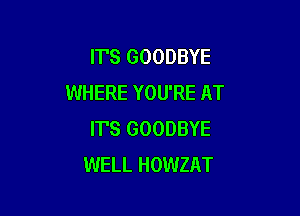 IT'S GOODBYE
WHERE YOU'RE AT

IT'S GOODBYE
WELL HOWZAT