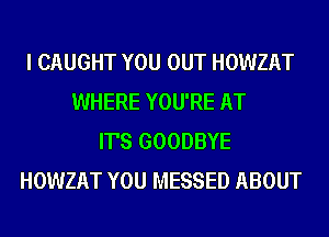 I CAUGHT YOU OUT HOWZAT
WHERE YOU'RE AT
IT'S GOODBYE
HOWZAT YOU MESSED ABOUT