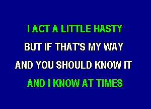 I ACT A LITTLE HASTY
BUT IF THAT'S MY WAY
AND YOU SHOULD KNOW IT
AND I KNOW AT TIMES