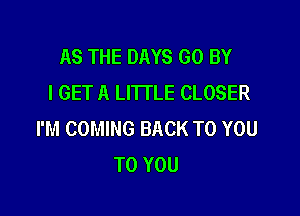 AS THE DAYS GO BY
I GET A LITTLE CLOSER

I'M COMING BACK TO YOU
TO YOU