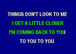 THINGS DON'T LOOK TO ME
I GET A LITTLE CLOSER
I'M COMING BACK TO YOU
TO YOU TO YOU