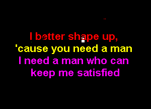 I better shgpe up,
'cause you need a man

I need a man who can
keep me satisfied