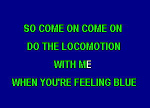 SO COME ON COME ON
DO THE LOCOMOTION
WITH ME
WHEN YOU'RE FEELING BLUE