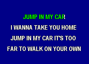 JUMP IN MY CAR
I WANNA TAKE YOU HOME
JUMP IN MY CAR IT'S T00
FAR T0 WALK ON YOUR OWN