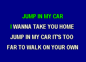JUMP IN MY CAR
I WANNA TAKE YOU HOME
JUMP IN MY CAR IT'S T00
FAR T0 WALK ON YOUR OWN