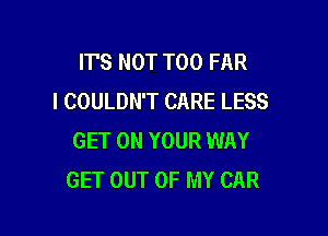 ITS NOT T00 FAR
I COULDN'T CARE LESS

GET ON YOUR WAY
GET OUT OF MY CAR