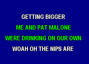 GETTING BIGGER
ME AND PAT MALONE
WERE DRINKING ON OUR OWN
WOAH 0H THE NIPS ARE