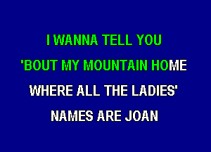 I WANNA TELL YOU
'BOUT MY MOUNTAIN HOME
WHERE ALL THE LADIES'
NAMES ARE JOAN