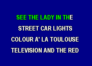 SEE THE LADY IN THE
STREET CAR LIGHTS
COLOUR A' LA TOULOUSE
TELEVISION AND THE RED