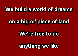 We build a world of dreams

on a big ol' piece of land

We're free to do

anything we like