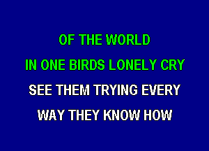 OF THE WORLD
IN ONE BIRDS LONELY CRY
SEE THEM TRYING EVERY
WAY THEY KNOW HOW