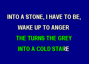 INTO A STONE, I HAVE TO BE,
WAKE UP TO ANGER
THE TURNS THE GREY
INTO A COLD STARE