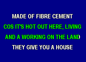 MADE OF FIBRE CEMENT
COS IT'S HOT OUT HERE, LIVING
AND A WORKING ON THE LAND

THEY GIVE YOU A HOUSE