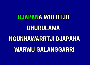 DJAPANA WOLUTJU
DHURULAMA

NGUNHAWARRTJI DJAPANA
WARWU GALANGGARRI