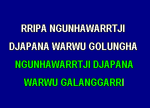 RRIPA NGUNHAWARRTJI
DJAPANA WARWU GOLUNGHA
NGUNHAWARRTJI DJAPANA
WARWU GALANGGARRI