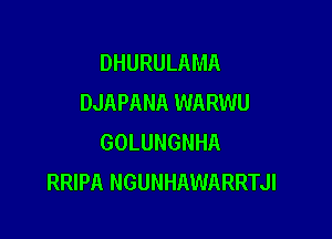 DHURULAMA
DJAPANA WARWU

GOLUNGNHA
RRIPA NGUNHAWARRTJI