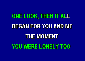ONE LOOK, THEN IT ALL
BEGAN FOR YOU AND ME
THE MOMENT
YOU WERE LONELY T00