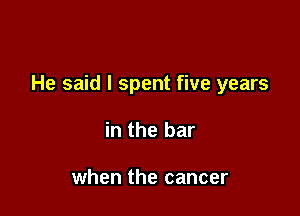 He said I spent five years

in the bar

when the cancer