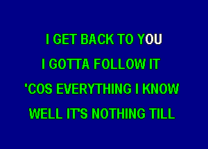 I GET BACK TO YOU

I GOTTA FOLLOW IT
'COS EVERYTHING I KNOW
WELL IT'S NOTHING TILL