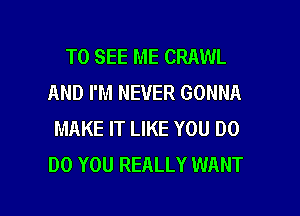 TO SEE ME CRAWL
AND I'M NEVER GONNA

MAKE IT LIKE YOU DO
DO YOU REALLY WANT