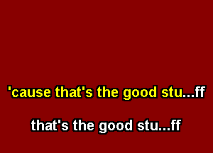 'cause that's the good stu...ff

that's the good stu...ff