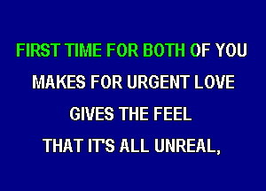 FIRST TIME FOR BOTH OF YOU
MAKES FOR URGENT LOVE
GIVES THE FEEL
THAT IT'S ALL UNREAL,